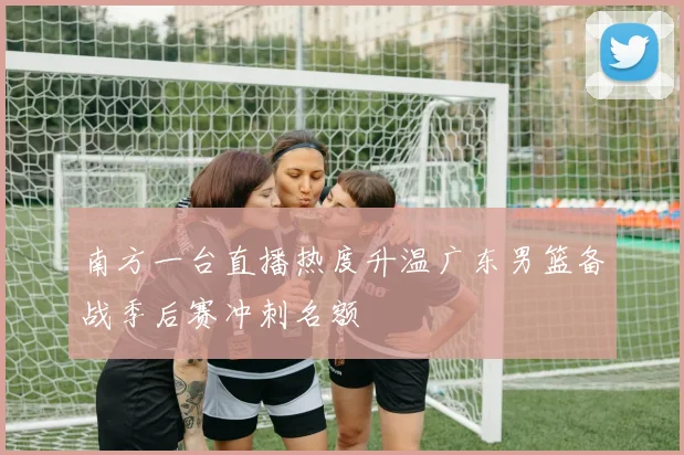 南方一台直播热度升温广东男篮备战季后赛冲刺名额