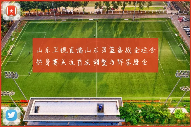山东卫视直播山东男篮备战全运会热身赛关注首发调整与阵容磨合