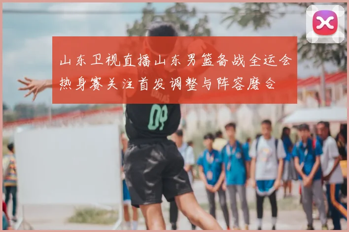 山东卫视直播山东男篮备战全运会热身赛关注首发调整与阵容磨合